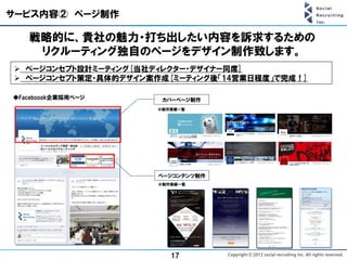 サービス内容② ページ制作

   戦略的に、貴社の魅力・打ち出したい内容を訴求するための
    リクルーティング独自のページをデザイン制作致します。
 ページコンセプト設計ミーティング[当社ディレクター・デザイナー同席]
 ページコンセプト策定・具体的デザイン案作成[ミーティング後「14営業日程度」で完成！]

◆Faceboook企業採用ページ      カバーページ制作
                      ※制作実績一覧




                      ページコンテンツ制作
                      ※制作実績一覧




                         17
 