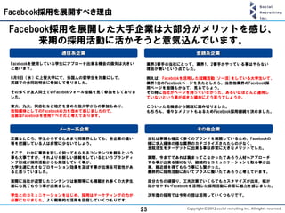 Facebook採用を展開すべき理由

Facebook採用を展開した大手企業は大部分がメリットを感じ、
      来期の採用活動に活かそうと意気込んでいます。
               通信系企業                                     金融系企業

 Facebookを使用している学生にアプローチ出来る機会の損失は大きい    業界3番手の当社にとって、業界1、2番手がやっている事はやらない
 と思います。                                 理由が無いという点でした。

 6月6日（水）に上智大学にて、外国人の留学生を対象にして、          例えば、Facebookを活用した就職活動[ソー活]をしている大学生いて、
 英語での合同説明会に参加して参りました。                   業界1位のFacebookページを見たとしたら、当然他業界のFacebook採
                                        用ページを勉強もかねて、見るでしょう。
 その多くが友人同士でのFacebokウォール投稿を見て参加をしておりま    その時に当社がページを持っていなかった、あるいはほとんど運用し
 した。                                    ていないという事が起きた場合にどう思うでしょうか。

 東大、九大、同志社など地方を含めた他大学からの参加もあり、          こういった危機感から開設に踏み切りました。
 告知媒体としてのFacebookの力を改めて感じましたので、         もちろん、様々なメリットもあるためFacebook採用継続を決めました。
 当面はFacebookを使用すべきだと考えております。


              メーカー系企業                                     その他企業
 正直なところ、学生からするとあまり同業界としても、各企業の違い            当社は事業も幅広く多くのブランドを展開しているため、Facebookの
 等を把握している人は非常に少ないでしょう。                      様に求人媒体の様な業界のカテゴライズされたものがなく、
                                            全就活生をターゲットに出来る事は非常に大きなメリットでした。
 そこで、いかに業界を詳しく知ってもらえるコンテンツを創るという
 事も大事ですが、それよりも新しい挑戦をしているというブランディ            実際、今までであれば集まってこなかったであろう人材へアプローチ
 ング形成が採用活動からも発信していく事が、                      する事が出来る様になり、継続的なコミュニケーションを取る事が出
 大学生達に大きなプロモーション効果を及ぼす事が出来る可能性があ            来、親近感を得てもらう事にも繋がった。
 ると思っていました。                                 最終的に採用活動においてプラスに働いたであろうと考えています。

 実際に当社が運営したコンテンツは新聞等にも掲載され多くの大学生            自分たちの頑張り、工夫次第でいくらでもカスタマイズが出来、幅が
 達にも見てもらう事が出来ました。                           効かせやすいFacebookを活用した採用活動に非常に魅力を感じました。

 学生とのコミュニケーションをはじめ、採用はマーケティングの力が            次年度の採用では今年の倍は活用していくつもりです。
 必要になりました。より戦略的な活用を目指していくつもりです。

                                       23
 