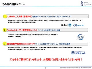 その他ご提供メニュー



 1 LinkedIn、人人網(中国SNS)を利用したソーシャルリクルーティングコンサルティング
   国内唯一のアジアのソーシャルメディアを活用した外国人採用のソーシャルリクルーティングサービスもご提供可能です！
   多言語化のカスタマイズも対応しております。




2 Facebookユーザー限定就活イベント [ソーシャル就活サミット]出展

   Facebookユーザー限定の学生100名と企業10社のマッチングイベントを開催！
   各種メディア実績あり！



3 国内初新卒採用Facebookアプリ ソーシャル就活プラットフォーム「JOBRING」提供
   学生がFacebookアプリでWeb上に履歴書を創り、友達と推薦文を書け合えたり、Webテストを一括管理する事が可能！
   企業様は学生を検索し、スカウティングメールの配信が可能！




     こちらもご興味ございましたら、お気軽にお問い合わせくださいませ！


                                 31
 