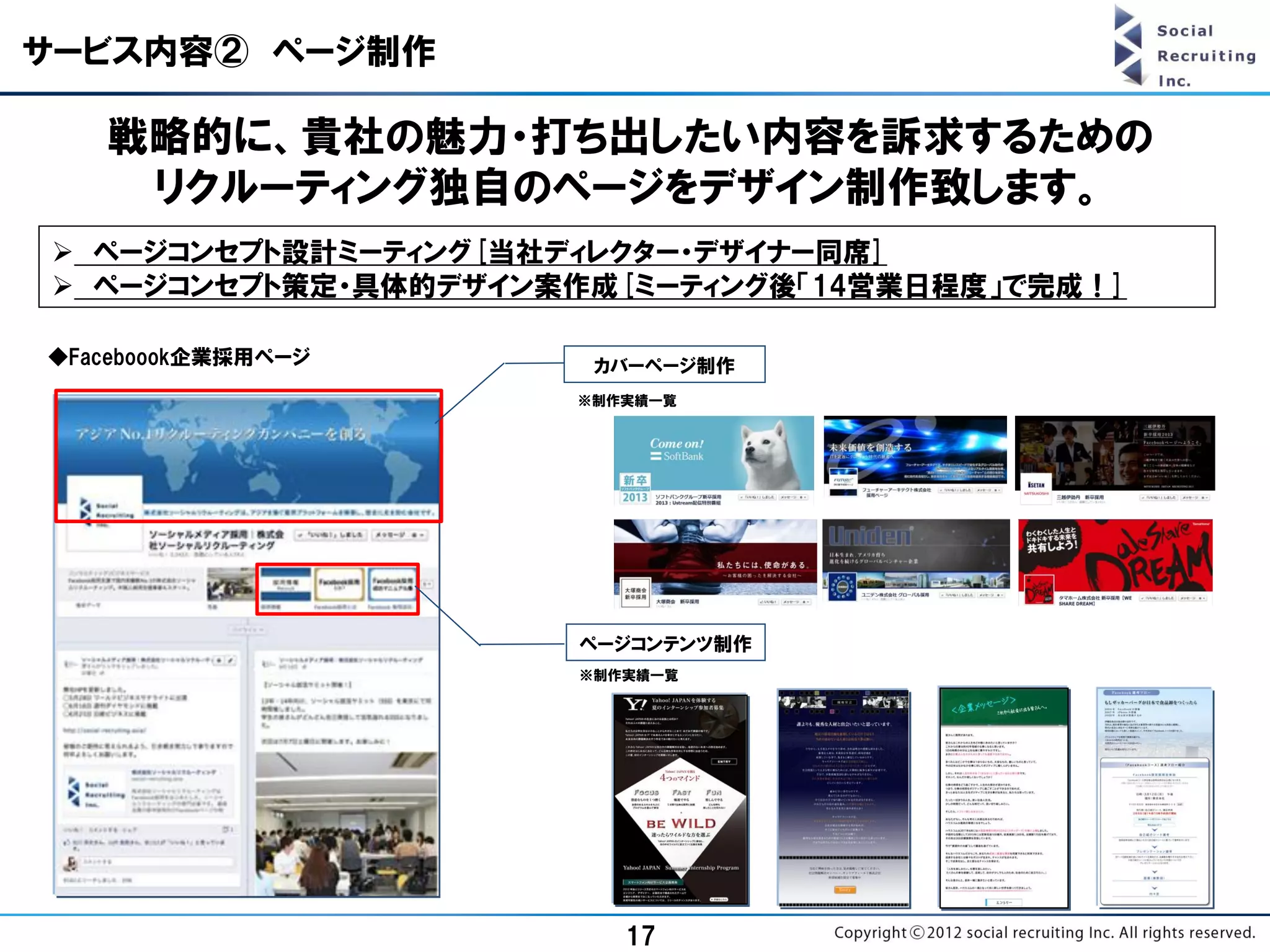 サービス内容② ページ制作

   戦略的に、貴社の魅力・打ち出したい内容を訴求するための
    リクルーティング独自のページをデザイン制作致します。
 ページコンセプト設計ミーティング[当社ディレクター・デザイナー同席]
 ページコンセプト策定・具体的デザイン案作成[ミーティング後「14営業日程度」で完成！]

◆Faceboook企業採用ページ      カバーページ制作
                      ※制作実績一覧




                      ページコンテンツ制作
                      ※制作実績一覧




                         17
 