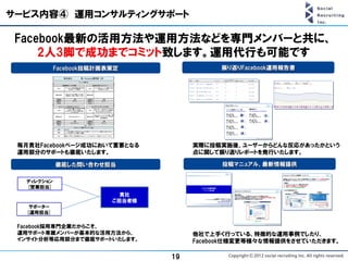 サービス内容④ 運用コンサルティングサポート

 Facebook最新の活用方法や運用方法などを専門メンバーと共に、
     2人3脚で成功までコミット致します。運用代行も可能です
            Facebook投稿計画表策定                 振り返りFacebook運用報告書




 毎月貴社Facebookページ成功において重要となる           実際に投稿実施後、ユーザーからどんな反応があったかという
 運用部分のサポートも徹底いたします。                   点に関して振り返りレポートを発行いたします。

            徹底した問い合わせ担当                     投稿マニュアル、最新情報提供

  ディレクション
  [営業担当]
                           貴社
                         ご担当者様
    サポーター
   [運用担当]

 Facebook採用専門企業だからこそ、
 運用サポート専属メンバーが基本的な活用方法から、             他社で上手く行っている、特徴的な運用事例でしたり、
 インサイト分析等応用部分まで徹底サポートいたします。           Facebook仕様変更等様々な情報提供をさせていただきます。

                                 19
 