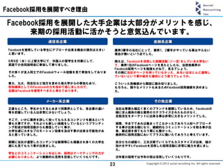 Facebook採用を展開すべき理由

Facebook採用を展開した大手企業は大部分がメリットを感じ、
      来期の採用活動に活かそうと意気込んでいます。
               通信系企業                                     金融系企業

 Facebookを使用している学生にアプローチ出来る機会の損失は大きい    業界3番手の当社にとって、業界1、2番手がやっている事はやらない
 と思います。                                 理由が無いという点でした。

 6月6日（水）に上智大学にて、外国人の留学生を対象にして、          例えば、Facebookを活用した就職活動[ソー活]をしている大学生い
 英語での合同説明会に参加して参りました。                   て、業界1位のFacebookページを見たとしたら、当然他業界の
                                        Facebook採用ページを勉強もかねて、見るでしょう。
 その多くが友人同士でのFacebokウォール投稿を見て参加をしておりま    その時に当社がページを持っていなかった、あるいはほとんど運用し
 した。                                    ていないという事が起きた場合にどう思うでしょうか。

 東大、九大、同志社など地方を含めた他大学からの参加もあり、          こういった危機感から開設に踏み切りました。
 告知媒体としてのFacebookの力を改めて感じましたので、         もちろん、様々なメリットもあるためFacebook採用継続を決めまし
 当面はFacebookを使用すべきだと考えております。            た。


              メーカー系企業                                     その他企業
 正直なところ、学生からするとあまり同業界としても、各企業の違い            当社は事業も幅広く多くのブランドを展開しているため、Facebookの
 等を把握している人は非常に少ないでしょう。                      様に求人媒体の様な業界のカテゴライズされたものがなく、
                                            全就活生をターゲットに出来る事は非常に大きなメリットでした。
 そこで、いかに業界を詳しく知ってもらえるコンテンツを創るという
 事も大事ですが、それよりも新しい挑戦をしているというブランディ            実際、今までであれば集まってこなかったであろう人材へアプローチ
 ング形成が採用活動からも発信していく事が、                      する事が出来る様になり、継続的なコミュニケーションを取る事が出
 大学生達に大きなプロモーション効果を及ぼす事が出来る可能性があ            来、親近感を得てもらう事にも繋がった。
 ると思っていました。                                 最終的に採用活動においてプラスに働いたであろうと考えています。

 実際に当社が運営したコンテンツは新聞等にも掲載され多くの大学生            自分たちの頑張り、工夫次第でいくらでもカスタマイズが出来、幅が
 達にも見てもらう事が出来ました。                           効かせやすいFacebookを活用した採用活動に非常に魅力を感じまし
                                            た。
 学生とのコミュニケーションをはじめ、採用はマーケティングの力が
 必要になりました。より戦略的な活用を目指していくつもりです。             次年度の採用では今年の倍は活用していくつもりです。

                                       23
 