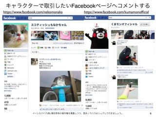 キャラクターで取引したいFacebookページへコメントする
https://www.facebook.com/nekomonaka       https://www.facebook.com/kumamonofﬁcial




                 イーンスパイア(株) 横田秀珠の著作権を尊重しつつ、是非ノウハウはシェアして行きましょう。                      6
 