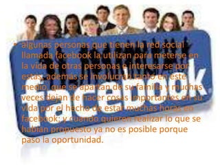 • algunas personas que tienen la red social
  llamada facebook la utilizan para meterse en
  la vida de otras personas e interesarse por
  estas, además se involucran tanto en este
  medio, que se apartan de su familia y muchas
  veces dejan de hacer cosas importantes en su
  vida por el hecho de estar muchas horas en
  facebook; y cuando quieren realizar lo que se
  habían propuesto ya no es posible porque
  paso la oportunidad.
 