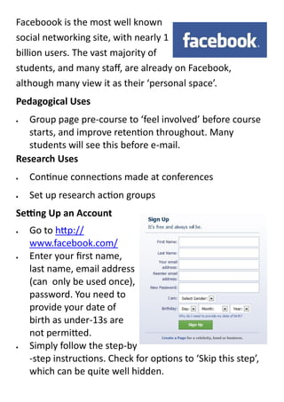 Faceboook is the most well known
social networking site, with nearly 1
billion users. The vast majority of
students, and many staff, are already on Facebook,
although many view it as their ‘personal space’.
Pedagogical Uses
  Group page pre-course to ‘feel involved’ before course
   starts, and improve retention throughout. Many
   students will see this before e-mail.
Research Uses
   Continue connections made at conferences
   Set up research action groups
Setting Up an Account
   Go to http://
    www.facebook.com/
   Enter your first name,
    last name, email address
    (can only be used once),
    password. You need to
    provide your date of
    birth as under-13s are
    not permitted.
   Simply follow the step-by
    -step instructions. Check for options to ‘Skip this step’,
    which can be quite well hidden.
 