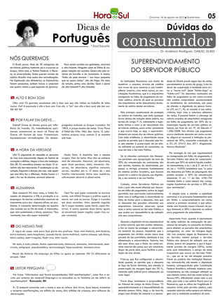 Criciúma, 16 de agosto de 2012 l Quinta-feira              05
                                                                   Dicas de                                                                           Dúvidas do
                                           Português                            * Dad Squarisi           consumidor                             Dr. Anderson Rodrigues, OAB/SC 25.833

Nós queremos
  O Brasil parou. Mais de 30 categorias de              Para serem ouvidos nos gabinetes, recorrem
                                                                                                                  Superendividamento
                                                                                                                  do Servidor Público
servidores públicos bateram pé e cruzaram os         a alto-falante. Ninguém sabe se Dilma & cia.
braços. Entre elas, a Polícia Federal, a Recei-      põem tampão nos ouvidos. Quem não põe re-
ta, as universidades. Todos querem revisão de        clama do barulho e da monotonia. A música
salário. Brasília virou palco das reivindicações.    “Índia da pele morena / sua boca pequena
Na Esplanada dos Ministérios, os funcionários        que eu quero beijar” não dá folga. No meio         As Instituições financeiras com intuito de    dade do Direito prevê algum tipo de saída,
fazem passeatas, exibem faixas e anunciam            do tumulto, pintou uma dúvida. Qual o plural    incentivar o consumo, através de créditos        parcelamentos ou prazo de graça, fruto do
aos quatro ventos o que esperam do governo.          de alto-falante? É alto-falantes.               com taxas de juros menores e com inadim-         dever de cooperação e lealdade para evi-
                                                                                                     plência irrisória, criou entre outras, as con-   tar a “morte civil” deste “falido-leigo” ou
                                                                                                     tribuições facultativas: que é o empréstimo      “falido-civil.” Os descontos realizados em
 m Alto e bom som                                                                                    consignado na folha de pagamento do ser-         folha de pagamento ou em conta-corrente
                                                                                                     vidor público, através do qual as parcelas       não podem comprometer excessivamente
  Olho vivo! Os grevistas proclamam alto e bom som que não voltam ao trabalho de mãos                dos empréstimos serão descontadas direta-        os rendimentos do contratante, sob pena
vazias. Viu? A expressão é alto e bom som. Com ela, o “em” (em alto e bom som) não tem vez.          mente do salário destes servidores.              de ofender a dignidade da pessoa huma-
Xô! Xô! Xô!                                                                                                                                           na (CF, art.1ª, III), no tocante à sua sobre-
                                                                                                       Pelo principio constitucional de proteção      vivência, haja vista a natureza alimentar
                                                                                                     ao salário do trabalho, que veda qualquer        da verba. É possível limitar a cobrança de
                                                                                                     forma dolosa de redução deste salário, nos       valores oriundos de empréstimo consignado
 m Por falar em greve…                                                                               termos do artigo 7º, X, sabiamente o legis-      em folha de pagamento, em 30% da re-
   Sabia? Greve se chama greve por influ-            pregados exibiam os braços cruzados. Em         lador limitou o valor a ser descontado dos       muneração líquida do servidor público es-
ência do francês. Os trabalhadores pari-             1803, a praça mudou de nome. Virou Place        servidores públicos, para evitar justamente      tadual, em face do art. 9º, do Decreto nº
sienses costumavam se reunir na Place de             d´Hôtel-de-Ville. Não deu outra. O subs-        o que ocorre hoje, ou seja, o superendivi-       1.306/2008. Nas dívidas cujo pagamento
Grève. Ali faziam de tudo. Protestavam.              tantivo próprio virou comum. E se mantém        damento em massa dos servidores públicos.        ocorra mediante desconto em conta-corren-
Apresentavam reivindicações. Os desem-               até hoje.                                       Com toda evidência, a abusividade nasce          te, afigura-se razoável a limitação no per-
                                                                                                     quando se permite que o desconto seja fei-       centual de 30%, consoante orientação do
                                                                                                     to sem atender à preservação de um míni-         e. STJ. Nº. 37415. Ano. 2011. Magistrado.
                                                                                                     mo suficiente ao sustento do consumidor, no      Marcos Machado”.
 m A hora da verdade                                                                                 caso em tela o Servidor Público.
                                                                                                                                                        Por analogia às Leis que regulamentam
   Ufa! O julgamento do mensalão se aproxima           Nada feito. A duplinha tem a mesma              Se as cláusulas contratuais das financei-      as consignações em folha de pagamento, o
da fase mais emocionante. Depois do festival de      origem. Vem do latim. Mas não se conhece        ras permitem uma apropriação de mais de          Servidor Público não deve ter comprometi-
acusações e defesas, chegou a hora das sentenças.    nem de elevador. Absolver, de absolvere,        30% da remuneração do contratante, são           do mais que 30% do salário líquido credita-
São 38. Os mensaleiros tremem nas bases. O ve-       quer dizer perdoar, remir, inocentar. Ab-       sem duvida, dotadas de abusividade, por          do mensalmente, o inc. I, do § 2º. do Art. 2º,
redicto não tem meio-termo. É condenação ou ab-      sorver, de absorbere, significa consumir,       passar a infringir princípios fundamentais       da Lei n. 10.820, estabelece que: “a soma
solvição. Enquanto a decisão não vem, vale repetir   sorver, recolher em si. O dono do r tem         do sistema jurídico brasileiro, que buscam       dos descontos em folha do empregado não
que uma letra faz a diferença. Muitos trocam o l     família interessante. Entre seus membros,       preservar o salário da pessoa, sua dignida-      podem exceder a 30% da remuneração
pelo r. Em vez de absolver, escrevem absorver.       sobressaem absorto e absorvente.                de, o seu sustento e de sua família.             disponível. O art. 11 do Dec. 4.961/04
                                                                                                                                                      também limita a soma mensal das consig-
                                                                                                       Contudo, vários Servidores Públicos em         nações facultativas do servidor a 30% dos
 m Alemanha                                                                                          todo o país vêm sendo afetado por descon-        seus vencimentos”.
                                                                                                     tos em folha de pagamento, acima do legal
  Que canseira! Há cinco anos, a União Eu-             Ops! Por que super-resistente se escreve      permitido, mas autorizado contratualmente,          A solução justa a atender a eqüidade
ropeia vê despencar o PIB, a produção e os           assim, com hífen? Porque o prefixo super é      neste caso é configurada a abusividade na        contratual e os princípios fundamentais está
empregos. As teorias conhecidas mostram-se           maria vai com as outras. Exige o tracinho       falta de limites para o desconto, visto que      em limitar o comprometimento da verba
impotentes para dar resposta eficaz ao pro-          em duas ocasiões. Uma: quando seguido           os descontos das parcelas referentes aos         salarial a patamar razoável; o que sabia-
blema. A crescente deterioração do quadro            de h (super-homem, super-herói, super-his-      empréstimos bancários absorvem quase             mente vem fazendo nossos tribunais de jus-
não acende luz no fim do túnel. A Alemanha,          tória). A outra: quando duas letras iguais      toda a verba salarial do Servidor Público, o     tiça, limitando a 30% o desconto no salário
que vem sustentando o bloco, anunciou: “Sou          se encontram (super-região, super-rico, su-     que acaba por impossibilitá-lo de adimplir       para pagamento de empréstimos.
resistente, mas não super-resistente”.               per-racional).                                  com seus compromissos.
                                                                                                                                                         Importante frisar quando d ajuizamento
                                                                                                        Quando o legislador tornou impenhorável       de ações judiciais de adequação de per-
                                                                                                     a verba salarial, que tem caráter alimentar,     centual de margem, as concessão da liminar
 m Do mesmo time                                                                                     o fez no intuito de proteger a sobrevivên-       para diminuir as parcelas dos empréstimos
  A regra do super vale para boa parte dos prefixos. Veja: mini-história, anti-histeria,             cia material da pessoa, impedindo que o          consignados, ao valor da margem legal,
extra-humano, semi-hospitalar, pseudo-herói, extra-habitual, contra-ataque, sub-bloco,               pagamento das dívidas recaia sobre essa          não traz prejuízo algum às financeiras ou
micro-ondas, semi-irregular, hiper-rico, inter-racial.                                               parcela de seu patrimônio, destinado à sua       ao Servidor, mesmo porque o Servidor
                                                                                                     alimentação e sobrevivência. Todavia, isso       Público não deixará de adimplir com sua
   No mais, é tudo colado. Assim: supermercado, minicarro, minissaia, internacional, semi-           não quer dizer, que o titular da conta-cor-      dívida, estará sim pagando o que é legal-
círculo, antigripal, pseudomédico, extraconjugal, hipersaudável, microestrutura.                     rente salarial não possa, por ato voluntário,    mente previsto de margem (30%), razão
                                                                                                     dispor de parte dela, para facilitar a satis-    pela qual entendemos, o perigo de dano
  Moral da história: No emprego do hífen, os iguais se rejeitam. Xô! Os diferentes se                fação de uma dívida.                             irreparável que ocorre ao Servidor Públi-
atraem. Vêm!                                                                                                                                          co , que ao se ver em situação precária
                                                                                                       Frisa-se, que fica configurada a abusivi-      frente ao poderio das instituições financei-
                                                                                                     dade quando se permite que o desconto            ras, retirando-lhe até mesmo a dignidade
                                                                                                     se faça de forma ilimitada, sem atender à        humana, salvaguardada pela Constituição
m leitor pergunta                                                                                    preservação da margem legal dos 30 %,            Federal Brasileira, sofrendo inúmeros cons-
                                                                                                     cabendo ação judicial para adequação ao          trangimentos, ao não conseguir adimplir as
   Na frase: “Informamos que foram encaminhadas 360 manifestações”, como fica a es-                  valor legal.                                     suas demais contas, terá seu nome incluso no
crita por extenso do numeral? Emprego-o no masculino ou no feminino ao me referir às                                                                  Serasa/SPC, dificultando ainda mais a sua
manifestações? Romualdo, BH                                                                            Prova disso, analisemos a jurisprudência       vida, pois todo o seu salário ficará para as
                                                                                                     do Tribunal de Justiça do Mato Grosso: “O        financeiras, que se utiliza da fragilidade fi-
  R.: O numeral concorda com o nome a que se refere: dois livros, duas mesas, trezentas              superendividamento e a impossibilidade do        nanceira vivida pelo servidor público, cujos
e sessenta manifestações, um milhão de vezes, dois milhões de crianças, dois milhares de             devedor-pessoa física, leigo e de boa-fé,        reajustes salariais estão sempre em defasa-
declarações.                                                                                         pagar suas dívidas de consumo e a necessi-       gem com a realidade econômica do país.
 