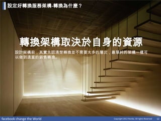設定好轉換服務架構-轉換為什麼？




           轉換架構取決於自身的資源
        設計架構前，其實先認清楚轉換並不需要太多的層次，最單純的架構一樣可
        以做到適當的銷售轉換。




facebook change the World       Copyright 2012 Norika. All rights Reserved   12
 