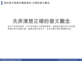 設計發文策略及轉換素材-正確的發文觀念




              先弄清楚正確的發文觀念
        發文不是想到就發，也不是時事走什麼就跟著發，最重要的觀念是平時就要
        累積好對於相關主題、議題的關注與注目，並且持續不斷的閱讀與吸收。




facebook change the World       Copyright 2012 Norika. All rights Reserved   48
 
