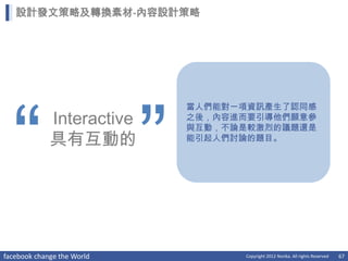設計發文策略及轉換素材-內容設計策略




  “                         ”
                                當人們能對一項資訊產生了認同感
             Interactive        之後，內容進而要引導他們願意參
                                與互動，不論是較激烈的議題還是
             具有互動的              能引起人們討論的題目。




facebook change the World             Copyright 2012 Norika. All rights Reserved   67
 