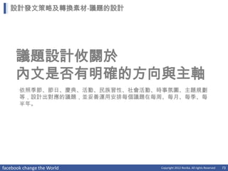 設計發文策略及轉換素材-議題的設計




     議題設計攸關於
     內文是否有明確的方向與主軸
       依照季節、節日、慶典、活動、民族習性、社會活動、時事氛圍、主題規劃
       等，設計出對應的議題，並妥善運用安排每個議題在每周、每月、每季、每
       半年。




facebook change the World      Copyright 2012 Norika. All rights Reserved   73
 