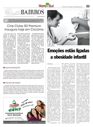 Criciúma, 24 de agosto de 2012 l Sexta-feira            03
                                                                                                                                                                                   DIVULGAÇÃO / HSul




                                                                             Da Redação



  @         Você também pode participar da coluna com sugestões, dicas, críticas,
            elogios ou agradecimentos. Participe: redacao@horadosul.com.br




    Cine Clube 3D Premium
  inaugura hoje em Criciúma
   Tudo pronto para inau-        técnica usada no cinema 3D.        No lançamento de inaugu-
guração do CineClube 3D          O projeto também atende-        ração, estarão em cartaz os
Premium da Multiplicando         rá além do público pagan-       filmes: “Lola: como bagunçar
Talentos. O ato inaugural        te, nos períodos matutinos e    sua vida”, “Mercenários 2
ocorre amanhã, às 13h30,         vespertinos, associações be-    - de Volta à ação” e “Out-
nas novas instalações da en-     neficentes, usuários do CRAS    back - uma galera animal”.
tidade - segundo andar do        e alunos de escolas públicas,   Na lista de programações
Giassi Supermercados do          sem qualquer custo.             também está os festivais de
Bairro Santa Bárbara. Na            “Criciúma não dispõe de      animação em 3D e festivais
ocasião, haverá sessões gra-     um cinema deste nível. O        internacionais. O cinema       xxxxxxxxxxxxxxo
tuitas para o público presen-    projeto CineClubista aten-      oferece 56 lugares.



                                                                                                Emoções estão ligadas
te a cada 20 minutos.            derá não somente o pagan-          O valor do ingresso será
   Único CineClubista 3D do      te, mas toda a comunidade       de R$ 34,00 inteira e R$
Brasil, a proposta da Mult é     carente da região que não       17,00meia-entrada. Sócios
incentivar à cultura cinema-     tem acesso aos espaços          com carteirinha pagam R$
tográfica. Com tecnologias       públicos. No cinema serão       7,00 de segunda a quin-



                                                                                                 a obesidade infantil
de ponta que proporcionam        exibidos também filmes não      ta-feira e de sexta-feira
um realismo maior aos fil-       comerciais, que provoquem       a domingo o valor será de
mes, os deficientes auditivos,   o senso crítico das pessoas.    R$ 10,00. A anualidade da
visuais e cadeirantes terão a    Ainda filmes brasileiros, in-   carteirinha CineClubista é
chance de assistir aos curtas    ternacionais, e produções       de R$ 100,00. Os 300 pri-
por meio das vibrações e         locais”, explica o presidente   meiros que se associarem
narrativas oferecidos pela       da Mult, Eduardo Milioli.       pagam R$ 50,00.                                                bém observou, em todos           ção precoce em casos como
                                                                                                CRICIÚMA
                                                                                                                                os casos, a presença de          esses. “Vendo a história de
                                                                                                                                um problema amplamente           vida dessas crianças, fica
m Multivacinação                                                                                  Além dos hábitos alimen-      discutido nos dias atuais:       claro o quanto a parte psi-
                                                                                                tares e do estilo de vida,      o bullying, ato de intimi-       cológica influencia na obe-
  Você que gosta de dançar e quer aprender diferentes ritmos, não pode perder                   mais um aspecto pode es-        dação ou agressão, que           sidade”, ressalta. Por esses
a Oficina de Dança de Salão da Unesc, que ocorrerá sábado, das 15 horas às 17                   tar relacionado à obesidade     pode ser psicológica ou fí-      motivos, a psicóloga consi-
horas, na Sala de Dança do Complexo Esportivo da Universidade. A oficina é aberta               infantil: o fator emocional.    sica, praticado geralmente       dera essencial a atuação do
para estudantes, professores e funcionários da Unesc e para a comunidade em ge-                 Uma pesquisa realizada          por um grupo de pessoas.         psicólogo nas Unidades Bá-
ral. As inscrições estão abertas até sexta-feira, na Centac (Central de Atendimento             pela psicóloga Ana Rosa         As seis crianças passavam        sicas de Saúde (UBSs).
ao Acadêmico), das 9h30 às 21h. Informações sobre as aulas e o valor das inscrições             Gliber no Instituto de Psi-     por situações do tipo, que          Foram utilizados dois
podem ser obtidas no Setor de Arte e Cultura, pelo telefone (48) 3431-2622.                     cologia (IP) da USP revela      as levavam ao isolamen-          tipos de instrumentos psi-
                                                                                                que o ganho de peso em          to e à depreciação de si, o      cológicos na pesquisa: o
                                                                                                crianças pode estar asso-       que agravava ainda mais a        Procedimento de Desenhos-
m Núcleo de Moda                                                                                ciado a situações de perda      questão psicológica que le-      Estórias (D-E), em que cada
                                                                                                e características de perso-     vava à obesidade.                criança faz cinco desenhos
  Associados do Núcleo de Moda da Amrec partem nesta quarta feira, 22, para o                   nalidade e que pode haver          A pesquisa, orientada pelo    livres e, após, conta uma
Senac Moda Informação. O evento, que está em sua 40ª edição, será realizado no                  a necessidade de psicotera-     professor Avelino Luiz Ro-       história de cada um deles e
dia 23 de agosto, no Palácio das Convenções do Anhembi, em São Paulo e contará                  pia no tratamento do pro-       drigues, conclui que não só      o Teste de Apercepção Te-
com a participação de 58 associados do Núcleo. O Senac Moda Informação - Ve-                    blema.                          os hábitos alimentares e o       mática Infantil com Figuras
rão 2013 é dirigido aos profissionais da indústria de moda e é considerado o mais                 Ana identificou, na disser-   estilo de vida influenciam o     de Animais (CAT-A), em
importante encontro do setor na América Latina, reunindo palestras e discussões                 tação de mestrado Um estu-      ganho de peso, mas também        que o psicólogo apresen-
baseadas em pesquisas e tendências mundiais.                                                    do compreensivo da perso-       a história de vida e o meio em   ta dez pranchas com ilus-
                                                                                                nalidade de crianças obesas:    que cada criança vive. Com       trações e pede para que a
                                                                                                enfoque kleiniano, a relação    esses resultados, Ana desta-     criança conte uma história
                                                                                                entre o ganho de peso e si-     ca a importância do acom-        sobre a situação retrata-
                                                                                                tuações traumáticas ou de       panhamento psicológico no        da na figura. Ana também
                                                                                                perda. Ela analisou a per-      tratamento da obesidade:         entrevistou as mães das
                                                                                                sonalidade de seis crianças     as seis crianças analisadas      crianças, para conhecer um
                                                                                                que não possuíam transtor-      na pesquisa precisavam de        pouco da história de vida
                                                                                                no orgânico que justificasse    psicoterapia para lidar com      e do desenvolvimento da
                                                                                                a obesidade. Comer demais,      as situações de vida penosas     obesidade em cada caso.
                                                                                                para elas, é uma forma de       e sua relação com a comida,         A pesquisadora também
                                                                                                amenizar o sofrimento e         além de cuidados médicos e       ressalta a contribuição do
                                                                                                trazer tranqulidade. “Elas      nutricionais.                    estudo para os conheci-
                                                                                                tentam preencher o vazio           Ana também enfatiza a         mentos sobre a obesidade
                                                                                                emocional e lidar com os        importância de um trata-         infantil. Segundo Ana, até
                                                                                                problemas comendo, pois         mento preventivo: sabendo        agora são poucos os estu-
                                                                                                essa é uma forma de manter      que algumas características      dos dedicados a compre-
                                                                                                algo bom dentro de si. Se       de personalidade, situações      ender a psicodinâmica da
                                                                                                você tira isso, ela sente que   de perda e tipo de relação       personalidade das crianças
                                                                                                perdeu algo bom”, afirma.       familiar podem contribuir        que sofrem com o proble-
                                                                                                Daí a importância da psico-     para o desenvolvimento da        ma, mesmo se tratando de
                                                                                                terapia.                        obesidade, pode-se tentar        um problema bastante dis-
                                                                                                  A pesquisadora tam-           evitá-la havendo a interven-     cutido.
 