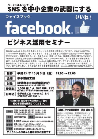 ソーシャルネットワーク

 SNS を中小企業の武器にする
フェイスブック                                                  いいね！



ビジネス活用セミナー
日本の facebook 人口は日々急増しておりビジネス活用も活発化しています。これからのビジネ
スで facebook を使わない手はありません。小さなお花屋さんが全国から注文を Facebook 経由で
受けています。和菓子屋さん・ケーキ屋さんが、旅館・ホテル、製造業も受注を増やしています。
Facebook で成果を上げるための原理原則。そしてソーシャル時代における顧客との関係性構築
のツールとしての Facebook 活用法。facebook は気になるけど、どうやって活用していいか良く
わからない。アカウントは取得したけど、うまく活用できていない。facebook ページを開設した
けど、盛り上がらない。そんな悩みを持つ事業者様に本当の Facebook の使い方を伝授いたします。


日時         平成 24 年 10 月 5 日（金）
                             　19:00 ～ 21:00
会場         幸手市商工会
対象         経営者または従業員の方
           facebook のアカウントをお持ちの方

受講料 1,000 円 / 人（当日徴収します）
    終了後にフリー形式での名刺交換会を開催します。

お申込        幸手市商工会（43-3830）まで
           お電話でお申し込みください。

    facebook 初心者の方は事前に下記の
      初心者講習を受講してください。

       ①平成２４年９月２４日（月）19：00 ～ 21:00            【講師】中小企業診断士　渋谷 雄大 氏
 日時    ②平成２４年９月２８日（金）19：00 ～ 21:00
        ① ②は同じ内容です。都合のいいい日をお選びください。
         ・                                    神奈川大学卒業後、 訪問販売会社にて
                                              最年少トップセールスを樹立。 2002 年、
 会場    幸手市商工会          講師     経営指導員 山内 正明     サプリメント専門チェーン店の事業責任者
                                              として、ＳＣや百貨店などへの出店戦略、
受講料 1,000 円 当日徴収します。終了後にフリー形式での名刺交換会を開催します。   人材育成、 プロモーション ・ 広報などを一
    携帯・スマートフォンまたはノートパソコン
持ち物 （携帯・スマホの方はデータ通信料が定額になっていることを確認してください。     手に引き受け、 経営幹部として活躍。
                                         ）    同社を退職後、Ｗｅｂを活用したプロモーシ
お申込 幸手市商工会までお電話でお申し込みください。                    ョンを学び、 現在は店舗戦略、 人材育成、
                                              販売促進、Ｗｅｂコンサルティングなど幅広
アカウントの作成から基本操作の講習です                           い分野でコンサルティングを行う。
 