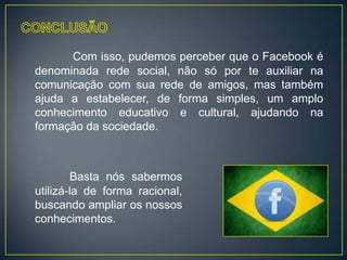 Com isso, pudemos perceber que o Facebook é
denominada rede social, não só por te auxiliar na
comunicação com sua rede de amigos, mas também
ajuda a estabelecer, de forma simples, um amplo
conhecimento educativo e cultural, ajudando na
formação da sociedade.



        Basta nós sabermos
utilizá-la de forma racional,
buscando ampliar os nossos
conhecimentos.
 