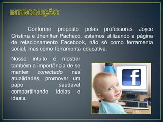 Conforme proposto pelas professoras Joyce
Cristina e Jheniffer Pacheco, estamos utilizando a página
de relacionamento Facebook, não só como ferramenta
social, mas como ferramenta educativa.
Nosso intuito é mostrar
também a importância de se
manter    conectado    nas
atualidades, promover um
papo              saudável
compartilhando ideias e
ideais.
 