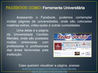 Acessando o Facebook, pudemos contemplar
muitas páginas de universidades, onde são colocadas
matérias extras, vídeo-aulas e outras curiosidades.
        Uma delas é a página
da Universidade Candido
Mendes, onde são postadas
muitas     entrevistas  com
professores e profissionais
das áreas lecionadas pela
instituição.


        Caso queiram visualizar a página, acesse:
          facebook.com/pages/Universidade-Candido-Mendes-
                  Niter%C3%B3i/191853400835756
 