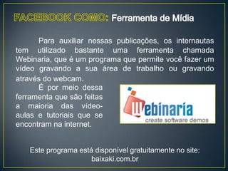 Para auxiliar nessas publicações, os internautas
tem utilizado bastante uma ferramenta chamada
Webinaria, que é um programa que permite você fazer um
vídeo gravando a sua área de trabalho ou gravando
através do webcam.
      É por meio dessa
ferramenta que são feitas
a maioria das vídeo-
aulas e tutoriais que se
encontram na internet.


   Este programa está disponível gratuitamente no site:
                     baixaki.com.br
 