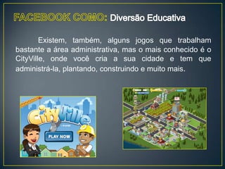 Existem, também, alguns jogos que trabalham
bastante a área administrativa, mas o mais conhecido é o
CityVille, onde você cria a sua cidade e tem que
administrá-la, plantando, construindo e muito mais.
 