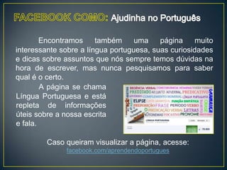 Encontramos     também     uma    página     muito
interessante sobre a língua portuguesa, suas curiosidades
e dicas sobre assuntos que nós sempre temos dúvidas na
hora de escrever, mas nunca pesquisamos para saber
qual é o certo.
        A página se chama
Língua Portuguesa e está
repleta de informações
úteis sobre a nossa escrita
e fala.

         Caso queiram visualizar a página, acesse:
              facebook.com/aprendendoportugues
 