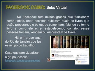 No Facebook tem muitos grupos que funcionam
 como sebos, onde pessoas publicam quais os livros que
 estão procurando e os outros comentam, falando se tem o
 livro e como ele é, e, estabelecendo contato, essas
 pessoas trocam, vendem ou emprestam os livros.
       Há um grupo aqui
do Rio de Janeiro que faz
esse tipo de trabalho.

Caso queiram vizualizar
o grupo, acesse:
facebook.com/groups/sebosrj/
 