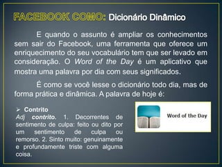 E quando o assunto é ampliar os conhecimentos
sem sair do Facebook, uma ferramenta que oferece um
enriquecimento do seu vocabulário tem que ser levado em
consideração. O Word of the Day é um aplicativo que
mostra uma palavra por dia com seus significados.
      É como se você lesse o dicionário todo dia, mas de
forma prática e dinâmica. A palavra de hoje é:

 Contrito
Adj contrito. 1. Decorrentes de
sentimento de culpa: feito ou dito por
um     sentimento    de    culpa    ou
remorso. 2. Sinto muito: genuinamente
e profundamente triste com alguma
coisa.
 