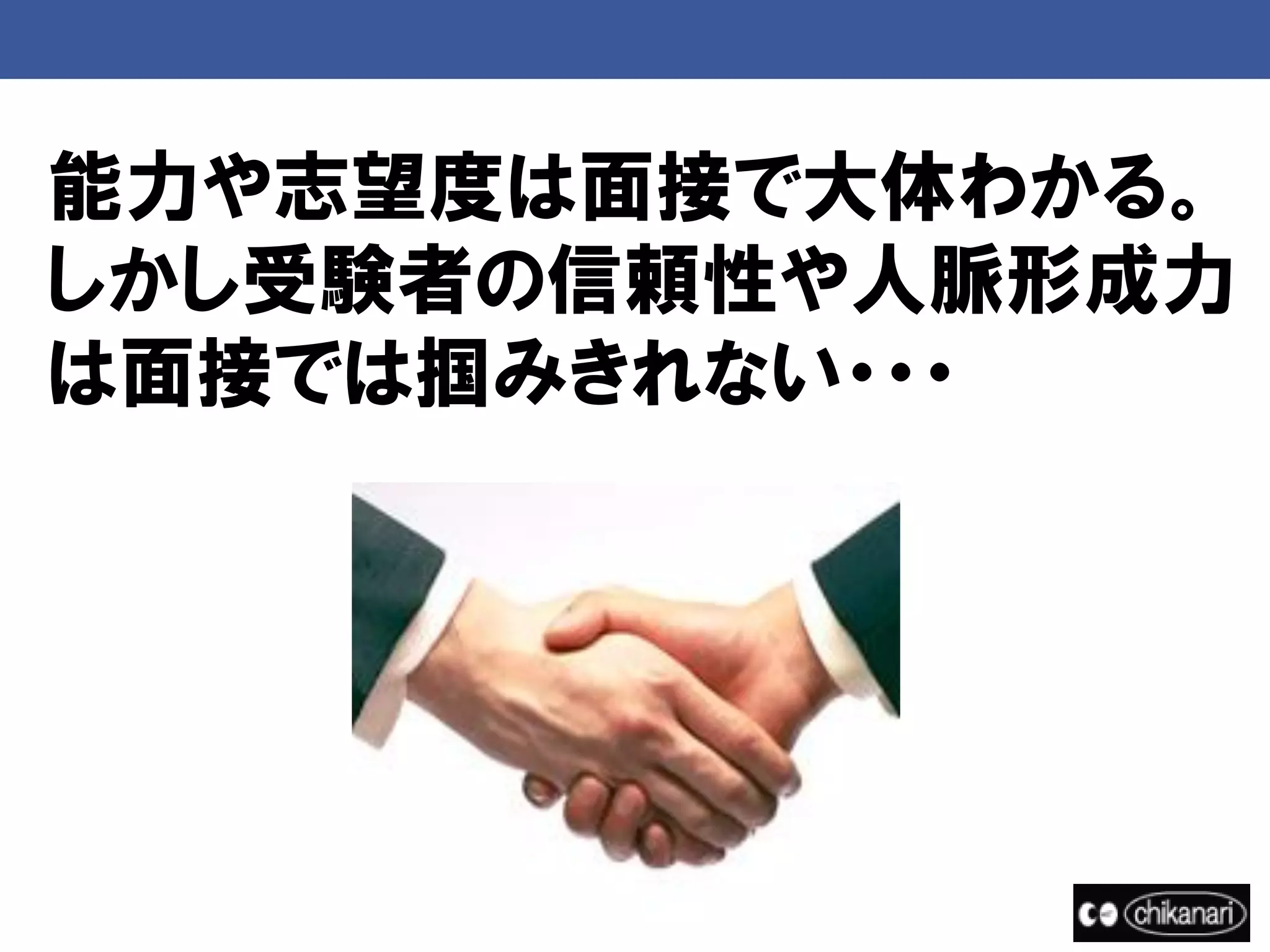 能力や志望度は面接で大体わかる。
しかし受験者の信頼性や人脈形成力
は面接では掴みきれない・・・
 