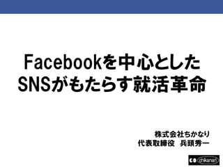 Facebookを中心とした
SNSがもたらす就活革命

           株式会社ちかなり
         代表取締役 兵頭秀一
 