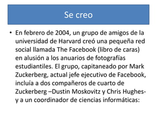 Se creo
• En febrero de 2004, un grupo de amigos de la
  universidad de Harvard creó una pequeña red
  social llamada The Facebook (libro de caras)
  en alusión a los anuarios de fotografías
  estudiantiles. El grupo, capitaneado por Mark
  Zuckerberg, actual jefe ejecutivo de Facebook,
  incluía a dos compañeros de cuarto de
  Zuckerberg –Dustin Moskovitz y Chris Hughes-
  y a un coordinador de ciencias informáticas:
 