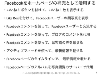 Facebookをホームページの補完として活用する
・いいね！ボタンを付けて、いいね！数を表示する

・Like Boxを付けて、Facebookユーザーの顔写真を表示

・Facebookコメントを使って、Facebookユーザーと交流する
...