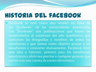 Historia del facebook
 Facebook se creó como una versión en línea de
 los "facebooks" de las universidades americanas.
 Los "facebooks" son publicaciones que hacen las
 universidades al comienzo del año académico, que
 contienen las fotografías y nombres de todos los
 estudiantes y que tienen como objetivo ayudar a los
 estudiantes a conocerse mutuamente. Facebook llevó
 esta idea a Internet, primero para los estudiantes
 americanos y abrió sus puertas a cualquier persona que
 cuente con una cuenta de correo electrónico.
 