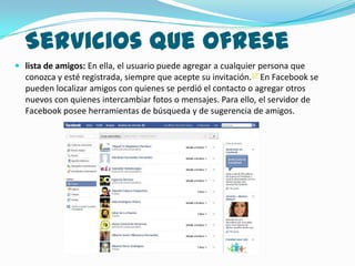 Servicios que ofrese
 lista de amigos: En ella, el usuario puede agregar a cualquier persona que
  conozca y esté registrada, siempre que acepte su invitación.17 En Facebook se
  pueden localizar amigos con quienes se perdió el contacto o agregar otros
  nuevos con quienes intercambiar fotos o mensajes. Para ello, el servidor de
  Facebook posee herramientas de búsqueda y de sugerencia de amigos.
 