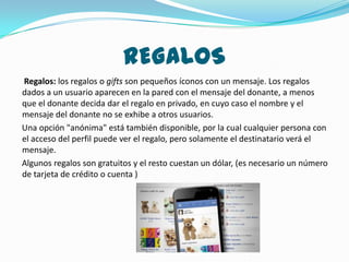 REGALOS
Regalos: los regalos o gifts son pequeños íconos con un mensaje. Los regalos
dados a un usuario aparecen en la pared con el mensaje del donante, a menos
que el donante decida dar el regalo en privado, en cuyo caso el nombre y el
mensaje del donante no se exhibe a otros usuarios.
Una opción "anónima" está también disponible, por la cual cualquier persona con
el acceso del perfil puede ver el regalo, pero solamente el destinatario verá el
mensaje.
Algunos regalos son gratuitos y el resto cuestan un dólar, (es necesario un número
de tarjeta de crédito o cuenta )
 