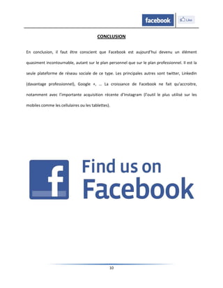 CONCLUSION

En conclusion, il faut être conscient que Facebook est aujourd’hui devenu un élément

quasiment incontournable, autant sur le plan personnel que sur le plan professionnel. Il est la

seule plateforme de réseau sociale de ce type. Les principales autres sont twitter, LinkedIn

(davantage professionnel), Google +, … La croissance de Facebook ne fait qu’accroitre,

notamment avec l’importante acquisition récente d’Instagram (l’outil le plus utilisé sur les

mobiles comme les cellulaires ou les tablettes).




                                               10
 