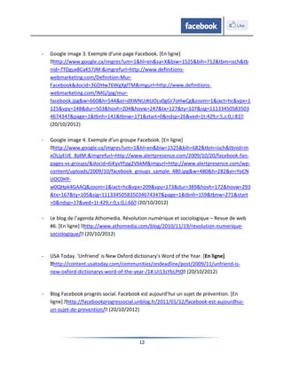 -   Google image 3. Exemple d’une page Facebook. [En ligne]
    ˂http://www.google.ca/imgres?um=1&hl=en&sa=X&biw=1525&bih=712&tbm=isch&tb
    nid=7TDgux8CaK57JM:&imgrefurl=http://www.definitions-
    webmarketing.com/Definition-Mur-
    Facebook&docid=3GDHw76WgXglTM&imgurl=http://www.definitions-
    webmarketing.com/IMG/jpg/mur-
    facebook.jpg&w=660&h=544&ei=dXWNUJKtJOLv0gGr7oHwCg&zoom=1&iact=hc&vpx=1
    125&vpy=148&dur=503&hovh=204&hovw=247&tx=127&ty=107&sig=11133450583503
    4674347&page=1&tbnh=141&tbnw=171&start=0&ndsp=26&ved=1t:429,r:5,s:0,i:81˂
    (20/10/2012)

-   Google image 4. Exemple d’un groupe Facebook. [En ligne]
    ˂http://www.google.ca/imgres?um=1&hl=en&biw=1525&bih=682&tbm=isch&tbnid=m
    xOLjyEUE_8jdM:&imgrefurl=http://www.alertpresence.com/2009/10/20/facebook-fan-
    pages-vs-groups/&docid=6iKyvYFpg2VbkM&imgurl=http://www.alertpresence.com/wp-
    content/uploads/2009/10/facebook_groups_sample_480.jpg&w=480&h=282&ei=YoCN
    UOC0HY-
    w0QHpk4GAAQ&zoom=1&iact=hc&vpx=209&vpy=173&dur=389&hovh=172&hovw=293
    &tx=167&ty=105&sig=111334505835034674347&page=1&tbnh=159&tbnw=271&start
    =0&ndsp=17&ved=1t:429,r:0,s:0,i:66˂ (20/10/2012)

-   Le blog de l’agenda Athomedia. Révolution numérique et sociologique – Revue de web
    #6. [En ligne] ˂http://www.athomedia.com/blog/2010/11/19/revolution-numerique-
    sociologique/˂ (20/10/2012)


-   USA Today. 'Unfriend' is New Oxford dictionary's Word of the Year. [En ligne]
    ˂http://content.usatoday.com/communities/ondeadline/post/2009/11/unfriend-is-
    new-oxford-dictionarys-word-of-the-year-/1#.UI13sYbLPt0˂ (20/10/2012)


-   Blog Facebook progrès social. Facebook est aujourd’hui un sujet de prévention. [En
    ligne] ˂http://facebookprogressocial.unblog.fr/2011/01/12/facebook-est-aujourdhui-
    un-sujet-de-prevention/˂ (20/10/2012)




                                         12
 