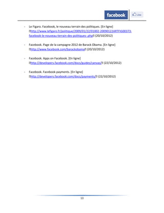 -   Le Figaro. Facebook, le nouveau terrain des politiques. [En ligne]
    ˂http://www.lefigaro.fr/politique/2009/01/22/01002-20090122ARTFIG00373-
    facebook-le-nouveau-terrain-des-politiques-.php˂ (20/10/2012)

-   Facebook. Page de la campagne 2012 de Barack Obama. [En ligne]
    ˂http://www.facebook.com/barackobama˂ (20/10/2012)

-   Facebook. Apps on Facebook. [En ligne]
    ˂http://developers.facebook.com/docs/guides/canvas/˂ (22/10/2012)

-   Facebook. Facebook payments. [En ligne]
    ˂http://developers.facebook.com/docs/payments/˂ (22/10/2012)




                                        13
 