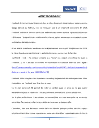 ASPECT SOCIOLOGIQUE

Facebook devient un joueur important dans le milieu des emails. Les principaux leaders, comme

Google (Gmail) ou hotmail, vont se retrouver face à un important concurrent. En effet,

Facebook va bientôt offrir un service de webmail avec comme adresse «@facebook.com» ou

«@fb.com». L’intégration des emails dans les réseaux sociaux va marquer un nouveau tournant

sociologique dans ce domaine.


Grâce à cette plateforme, les réseaux sociaux prennent de plus en plus d’importance. En 2009,

le «New Oxford American Dictionary» a choisi «Unfriend» comme mot de l’année :

«unfriend – verb – To remove someone as a 'friend' on a social networking site such as

Facebook. As in, 'I decided to unfriend my roommate on Facebook after we had a fight.»

(http://content.usatoday.com/communities/ondeadline/post/2009/11/unfriend-is-new-oxford-

dictionarys-word-of-the-year-/1#.UI13sYbLPt0)


Facebook prend une place très importante. Beaucoup de personnes en sont dépendants. Il faut

être présent sur Facebook pour être dans le coup.

Sur le plan personnel, FB permet de rester en contact avec ses amis, de ne pas oublier

d’événements (avec le Télex dans l’accueil) comme les anniversaires ou des rendez-vous.

Sur le plan professionnel, il est devenu recommandable pour une entreprise de se trouver

présent sur Facebook en créant et en maintenant une page professionnelle.


Cependant, bien que Facebook semble être un élément presque parfait, certains aspects

négatifs existent : tout ce que nous postons ou ce qui est posté en rapport avec nous devient la

                                                5
 