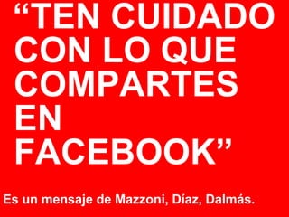 “TEN CUIDADO
 CON LO QUE
 COMPARTES
 EN
 FACEBOOK”
Es un mensaje de Mazzoni, Díaz, Dalmás.
 