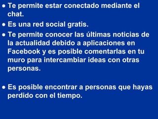● Te permite estar conectado mediante el
  chat.
● Es una red social gratis.
● Te permite conocer las últimas noticias de
  la actualidad debido a aplicaciones en
  Facebook y es posible comentarlas en tu
  muro para intercambiar ideas con otras
  personas.

● Es posible encontrar a personas que hayas
  perdido con el tiempo.
 