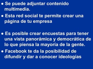 ● Se puede adjuntar contenido
  multimedia.
● Esta red social te permite crear una
  página de tu empresa

● Es posible crear encuestas para tener
  una vista panorámica y democrática de
  lo que piensa la mayoría de la gente.
● Facebook te da la posibilidad de
  difundir y dar a conocer ideologías
 