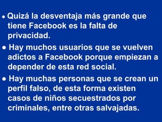 ● Quizá   la desventaja más grande que
  tiene Facebook es la falta de
  privacidad.
● Hay muchos usuarios que se vuelven
  adictos a Facebook porque empiezan a
  depender de esta red social.
● Hay muchas personas que se crean un
  perfil falso, de esta forma existen
  casos de niños secuestrados por
  criminales, entre otras salvajadas.
 