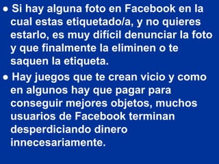 ● Si hay alguna foto en Facebook en la
  cual estas etiquetado/a, y no quieres
  estarlo, es muy difícil denunciar la foto
  y que finalmente la eliminen o te
  saquen la etiqueta.
● Hay juegos que te crean vicio y como
  en algunos hay que pagar para
  conseguir mejores objetos, muchos
  usuarios de Facebook terminan
  desperdiciando dinero
  innecesariamente.
 