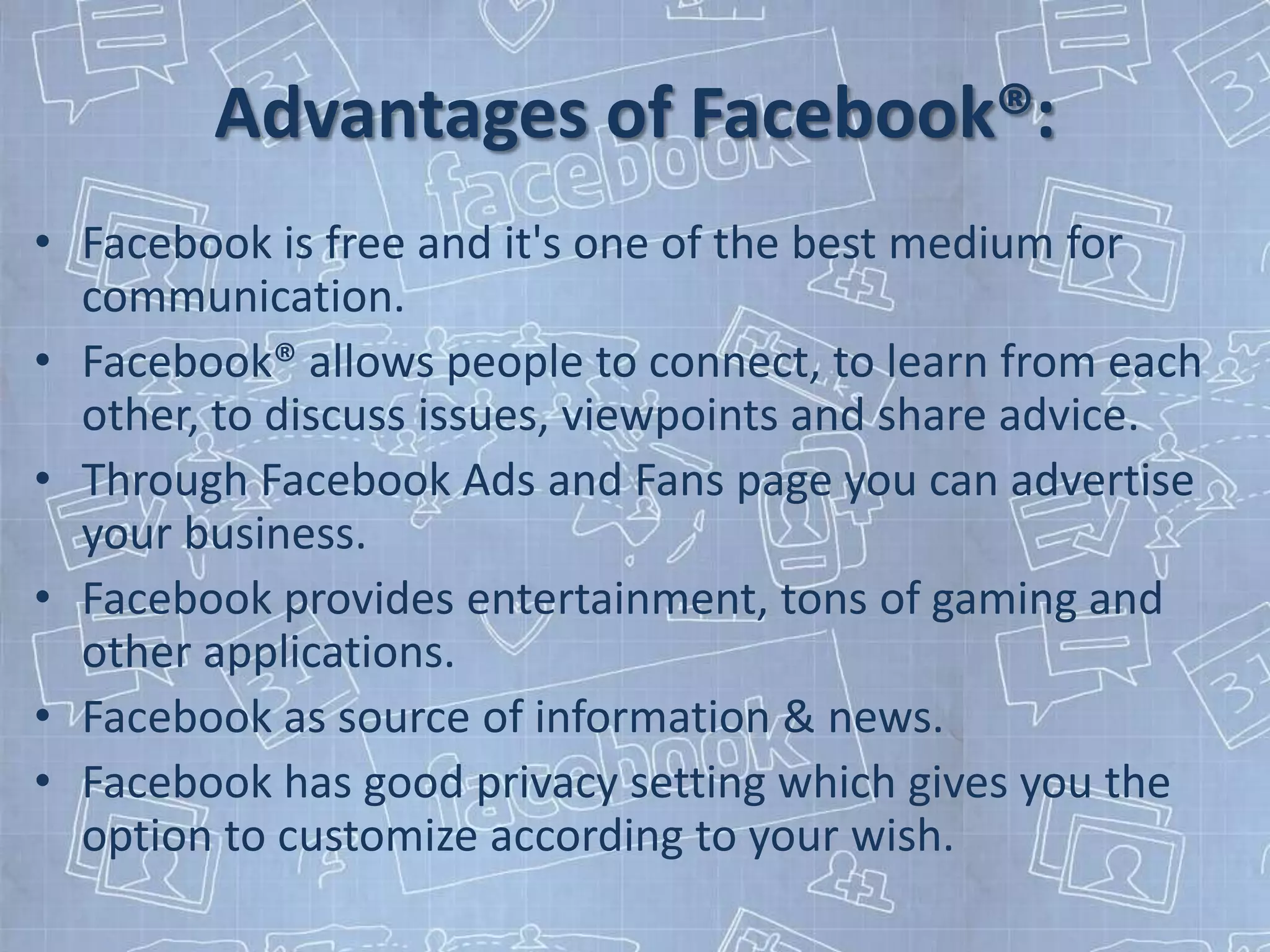 Advantages of Facebook®:
• Facebook is free and it's one of the best medium for
  communication.
• Facebook® allows people to connect, to learn from each
  other, to discuss issues, viewpoints and share advice.
• Through Facebook Ads and Fans page you can advertise
  your business.
• Facebook provides entertainment, tons of gaming and
  other applications.
• Facebook as source of information & news.
• Facebook has good privacy setting which gives you the
  option to customize according to your wish.
 
