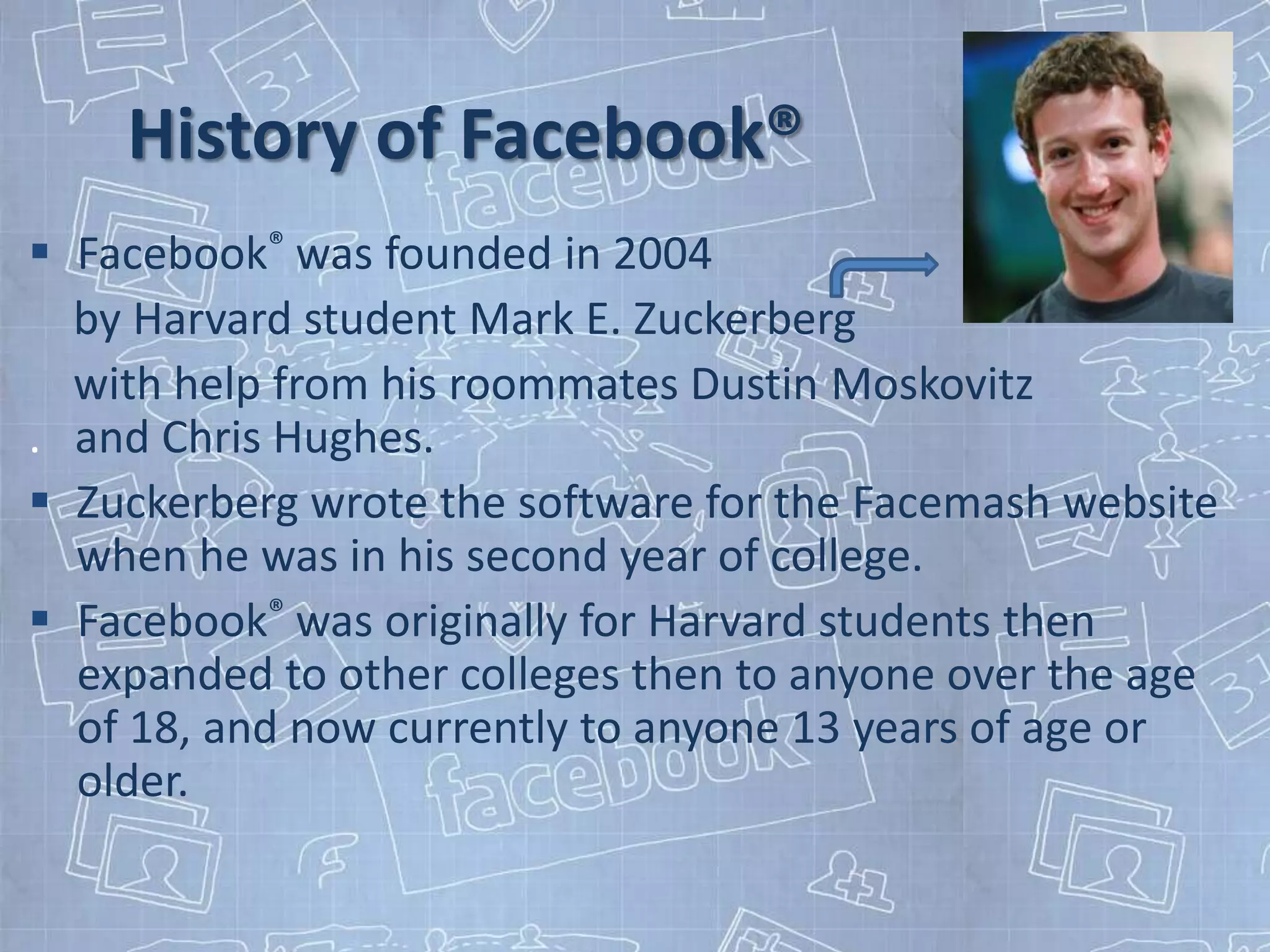 History of Facebook®
 Facebook® was founded in 2004
  by Harvard student Mark E. Zuckerberg
  with help from his roommates Dustin Moskovitz
. and Chris Hughes.
 Zuckerberg wrote the software for the Facemash website
  when he was in his second year of college.
 Facebook® was originally for Harvard students then
  expanded to other colleges then to anyone over the age
  of 18, and now currently to anyone 13 years of age or
  older.
 