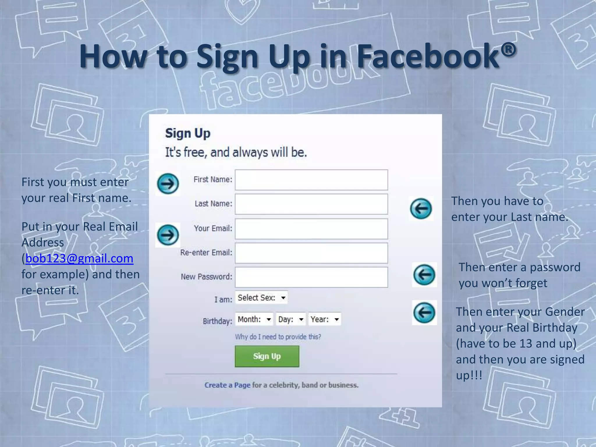 How to Sign Up in Facebook®


First you must enter
your real First name.           Then you have to
                                enter your Last name.
Put in your Real Email
Address
(bob123@gmail.com
                                 Then enter a password
for example) and then
                                 you won’t forget
re-enter it.
                                 Then enter your Gender
                                 and your Real Birthday
                                 (have to be 13 and up)
                                 and then you are signed
                                 up!!!
 