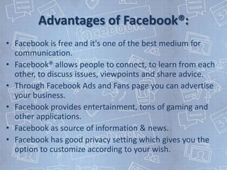 Advantages of Facebook®:
• Facebook is free and it's one of the best medium for
  communication.
• Facebook® allows people to connect, to learn from each
  other, to discuss issues, viewpoints and share advice.
• Through Facebook Ads and Fans page you can advertise
  your business.
• Facebook provides entertainment, tons of gaming and
  other applications.
• Facebook as source of information & news.
• Facebook has good privacy setting which gives you the
  option to customize according to your wish.
 