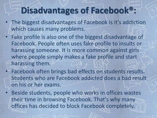 Disadvantages of Facebook®:
• The biggest disadvantages of Facebook is it's addiction
  which causes many problems.
• Fake profile is also one of the biggest disadvantage of
  Facebook. People often uses fake profile to insults or
  harassing someone. It is more common against girls
  where people simply makes a fake profile and start
  harassing them.
• Facebook often brings bad effects on students results.
  Students who are Facebook addicted does a bad result
  on his or her exams.
• Beside students, people who works in offices wastes
  their time in browsing Facebook. That's why many
  offices has decided to block Facebook completely.
 