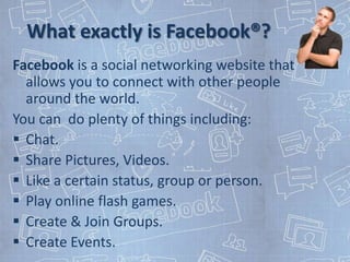 What exactly is Facebook®?
Facebook is a social networking website that
  allows you to connect with other people
  around the world.
You can do plenty of things including:
 Chat.
 Share Pictures, Videos.
 Like a certain status, group or person.
 Play online flash games.
 Create & Join Groups.
 Create Events.
 