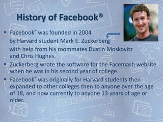 History of Facebook®
 Facebook® was founded in 2004
  by Harvard student Mark E. Zuckerberg
  with help from his roommates Dustin Moskovitz
. and Chris Hughes.
 Zuckerberg wrote the software for the Facemash website
  when he was in his second year of college.
 Facebook® was originally for Harvard students then
  expanded to other colleges then to anyone over the age
  of 18, and now currently to anyone 13 years of age or
  older.
 