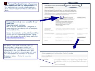 Pourquoi Facebook insiste-t-il pour que
 vous ne bloquiez pas ces applications ? Car
 ces applications se rémunèrent généralement
 avec vos données personnelles et celles de vos
 amis.




   Personnellement, je vous conseille de les
   désactiver.
   Cependant, cela implique :
   Plus de jeux et d‟applications, l‟obligation de
   copier/coller les liens d‟un article lorsque vous
   souhaitez le poster.

   Si vous décidez de les gardez, téléchargez l„App
   Advisor qui vous permet de contrôler quelles
   informations vous donnez à chaque application.
   D‟avantages d‟explications ?




Par défaut, votre profil Facebook public (au
minimum votre nom et votre photo) est
automatiquement indexé par les moteurs de
recherche du Web. Vous aimeriez vous faire
plus discret, et que l'on ne puisse pas le trouver
par l'intermédiaire d'un moteur de recherche ?
Décocher la case « Activer la recherche
publique »
 