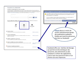 Cliquez dessus à moins de
           vouloir volontairement garder
           des publications publiques
           (lisibles par toute les personnes
           inscrites sur facebook)




Facebook offre une interface de blocage,
qui permet à la fois de bloquer des
personnes, des évènements ou des
invitations à utiliser des applications.
C’est ici que vous pourrez le faire si l’un
d’entre eux vous importune.
 