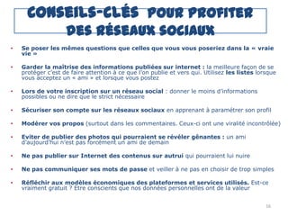 Conseils-clés pour profiter
                    des réseaux sociaux
•   Se poser les mêmes questions que celles que vous vous poseriez dans la « vraie
    vie »

•   Garder la maîtrise des informations publiées sur internet : la meilleure façon de se
    protéger c‟est de faire attention à ce que l‟on publie et vers qui. Utilisez les listes lorsque
    vous acceptez un « ami » et lorsque vous postez

•   Lors de votre inscription sur un réseau social : donner le moins d‟informations
    possibles ou ne dire que le strict nécessaire

•   Sécuriser son compte sur les réseaux sociaux en apprenant à paramétrer son profil

•   Modérer vos propos (surtout dans les commentaires. Ceux-ci ont une viralité incontrôlée)

•   Eviter de publier des photos qui pourraient se révéler gênantes : un ami
    d‟aujourd‟hui n‟est pas forcément un ami de demain

•   Ne pas publier sur Internet des contenus sur autrui qui pourraient lui nuire

•   Ne pas communiquer ses mots de passe et veiller à ne pas en choisir de trop simples

•   Réfléchir aux modèles économiques des plateformes et services utilisés. Est-ce
    vraiment gratuit ? Etre conscients que nos données personnelles ont de la valeur


                                                                                               16
 